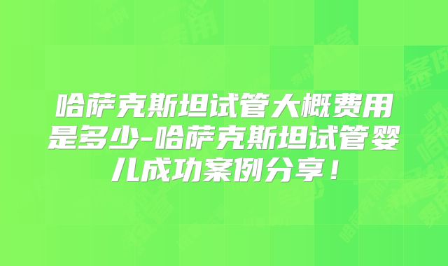 哈萨克斯坦试管大概费用是多少-哈萨克斯坦试管婴儿成功案例分享！