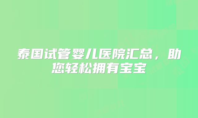 泰国试管婴儿医院汇总，助您轻松拥有宝宝