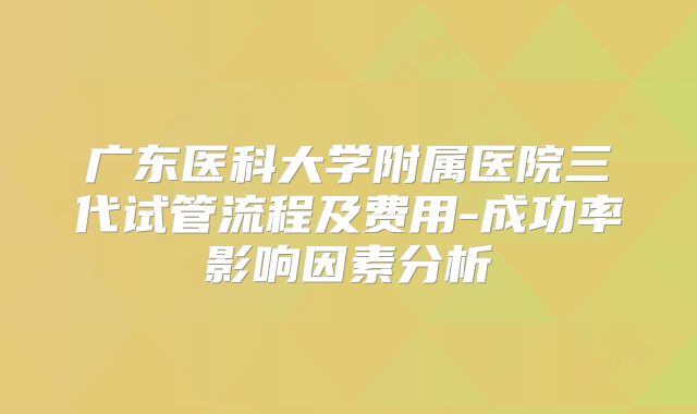 广东医科大学附属医院三代试管流程及费用-成功率影响因素分析