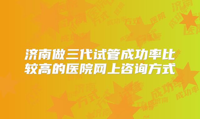 济南做三代试管成功率比较高的医院网上咨询方式
