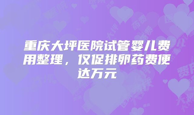 重庆大坪医院试管婴儿费用整理，仅促排卵药费便达万元
