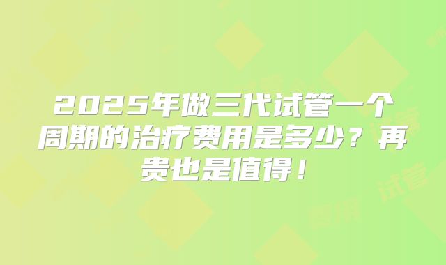 2025年做三代试管一个周期的治疗费用是多少?再贵也是值得!