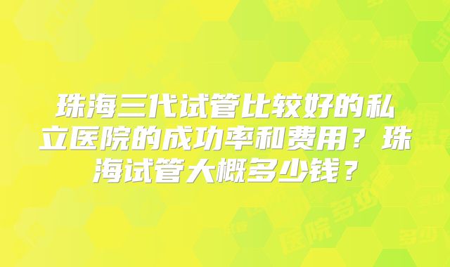 珠海三代试管比较好的私立医院的成功率和费用？珠海试管大概多少钱？