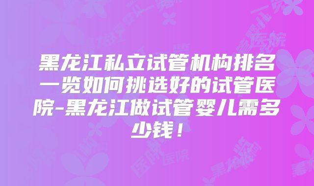 黑龙江私立试管机构排名一览如何挑选好的试管医院-黑龙江做试管婴儿需多少钱！