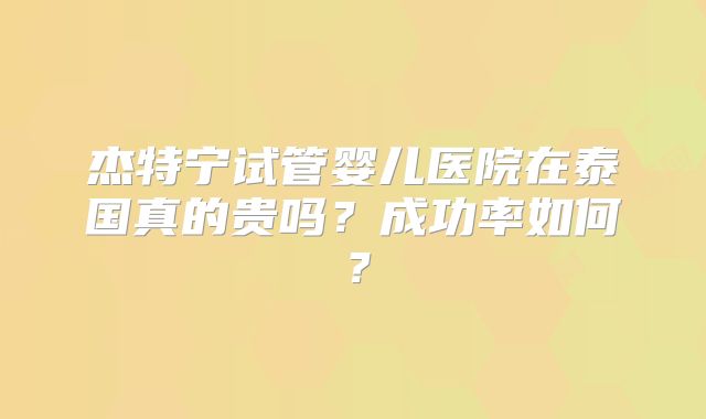 杰特宁试管婴儿医院在泰国真的贵吗？成功率如何？