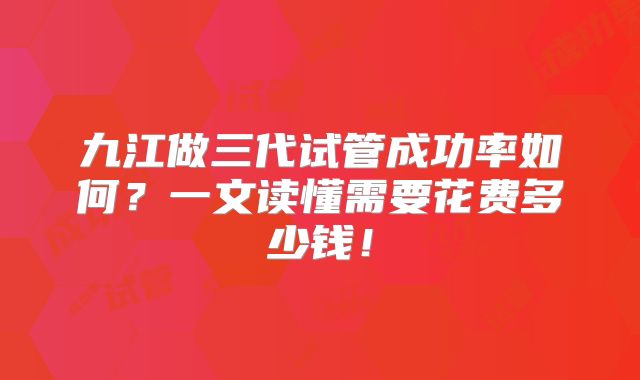九江做三代试管成功率如何？一文读懂需要花费多少钱！