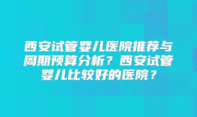 西安试管婴儿医院推荐与周期预算分析？西安试管婴儿比较好的医院？