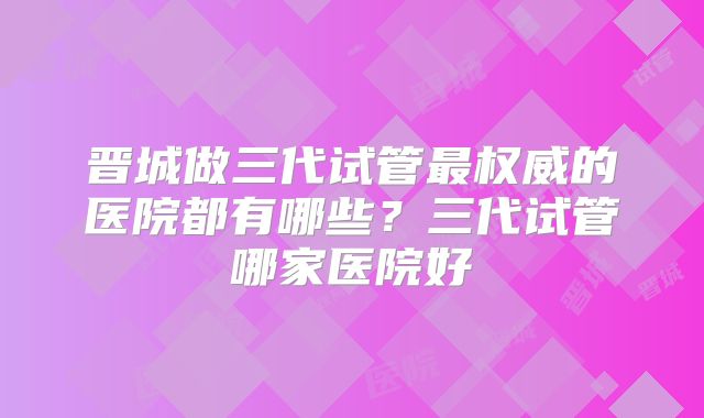 晋城做三代试管最权威的医院都有哪些？三代试管哪家医院好