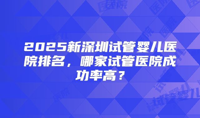 2025新深圳试管婴儿医院排名，哪家试管医院成功率高？