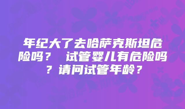 年纪大了去哈萨克斯坦危险吗？ 试管婴儿有危险吗？请问试管年龄？