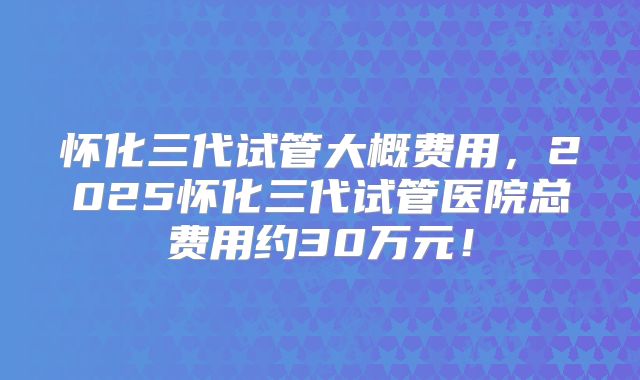 怀化三代试管大概费用,2025怀化三代试管医院总费用约30万元!