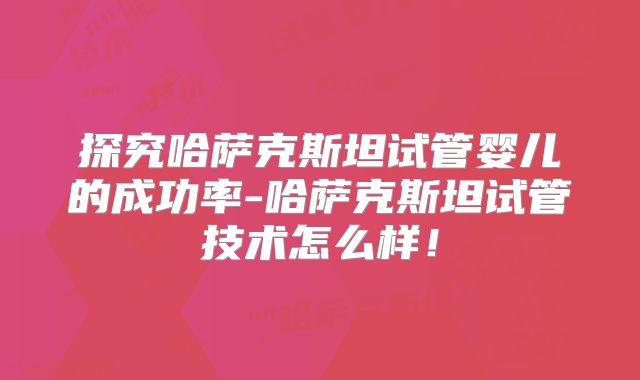 探究哈萨克斯坦试管婴儿的成功率-哈萨克斯坦试管技术怎么样！