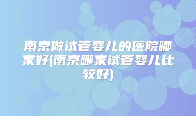 南京做试管婴儿的医院哪家好(南京哪家试管婴儿比较好)
