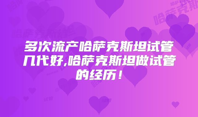 多次流产哈萨克斯坦试管几代好,哈萨克斯坦做试管的经历!