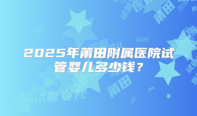 2025年莆田附属医院试管婴儿多少钱？