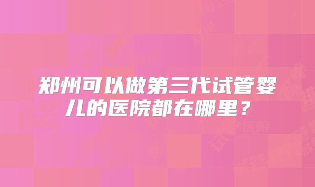 郑州可以做第三代试管婴儿的医院都在哪里？