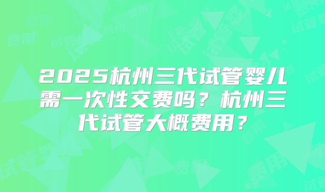 2025杭州三代试管婴儿需一次性交费吗？杭州三代试管大概费用？