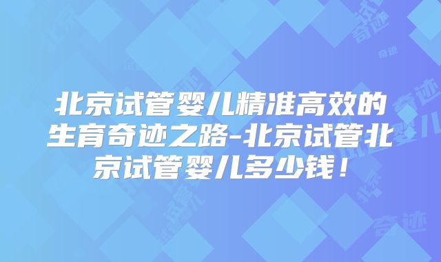北京试管婴儿精准高效的生育奇迹之路-北京试管北京试管婴儿多少钱！