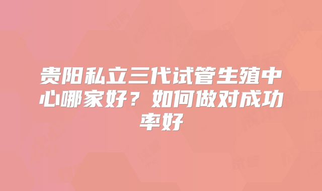 贵阳私立三代试管生殖中心哪家好?如何做对成功率好