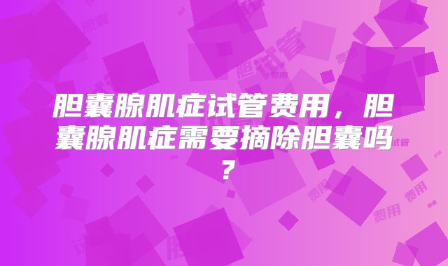 胆囊腺肌症试管费用，胆囊腺肌症需要摘除胆囊吗？