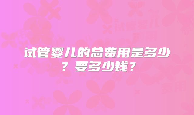 试管婴儿的总费用是多少？要多少钱？