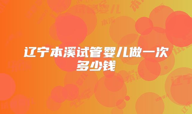 辽宁本溪试管婴儿做一次多少钱