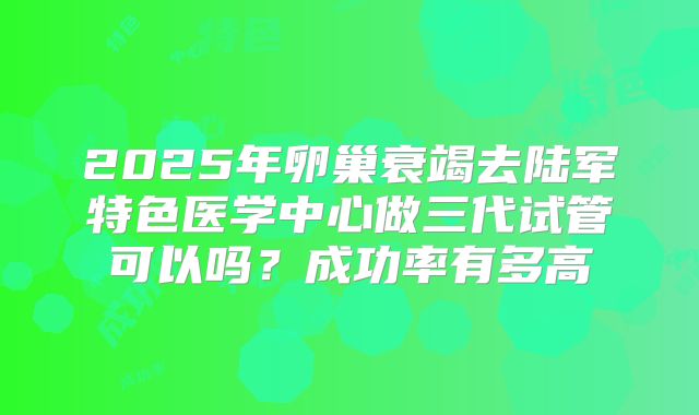 2025年卵巢衰竭去陆军特色医学中心做三代试管可以吗？成功率有多高