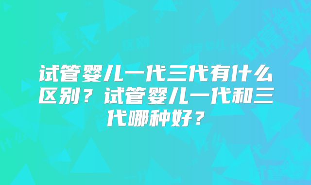 试管婴儿一代三代有什么区别?试管婴儿一代和三代哪种好?