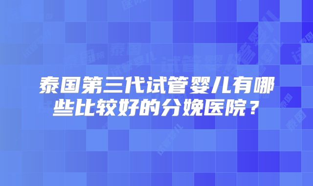 泰国第三代试管婴儿有哪些比较好的分娩医院?