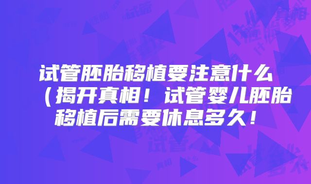试管胚胎移植要注意什么（揭开真相！试管婴儿胚胎移植后需要休息多久！