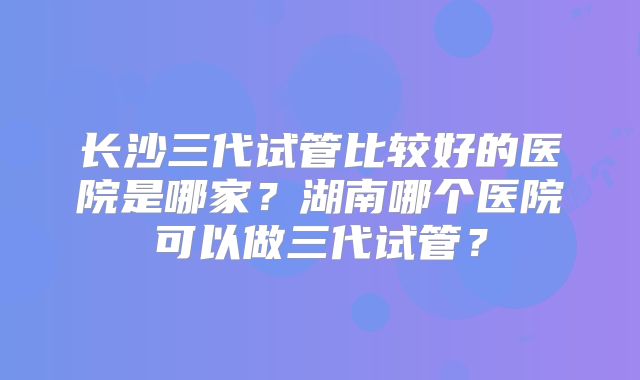 长沙三代试管比较好的医院是哪家？湖南哪个医院可以做三代试管？