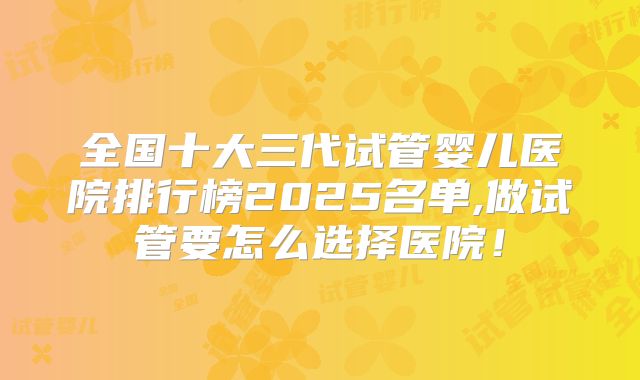 全国十大三代试管婴儿医院排行榜2025名单,做试管要怎么选择医院！