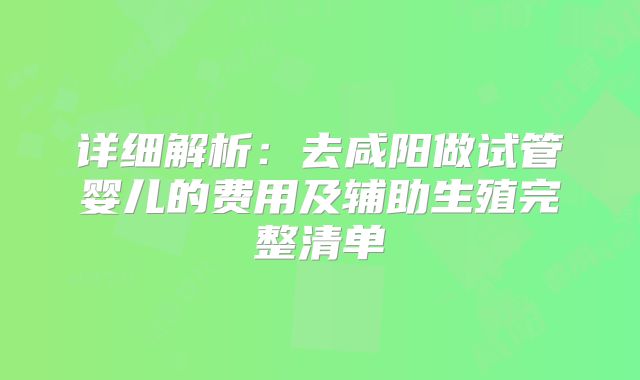 详细解析：去咸阳做试管婴儿的费用及辅助生殖完整清单