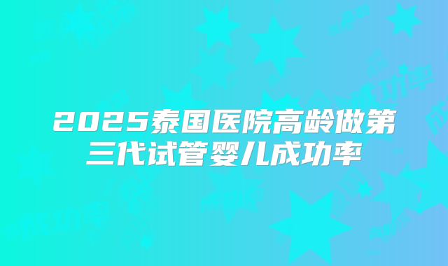 2025泰国医院高龄做第三代试管婴儿成功率