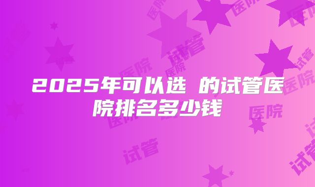 2025年可以选�的试管医院排名多少钱