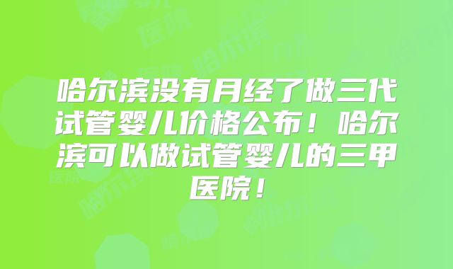 哈尔滨没有月经了做三代试管婴儿价格公布!哈尔滨可以做试管婴儿的三甲医院!