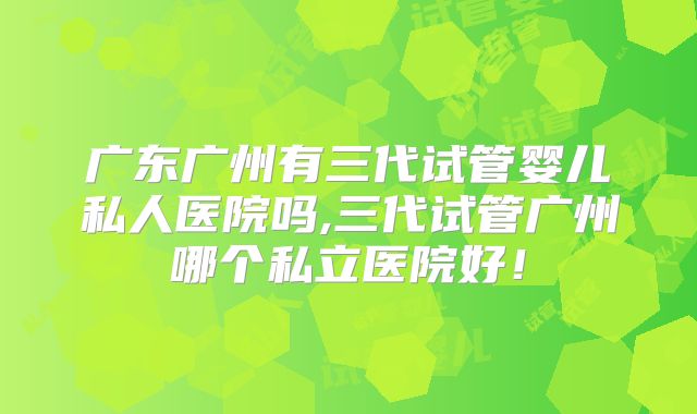 广东广州有三代试管婴儿私人医院吗,三代试管广州哪个私立医院好！