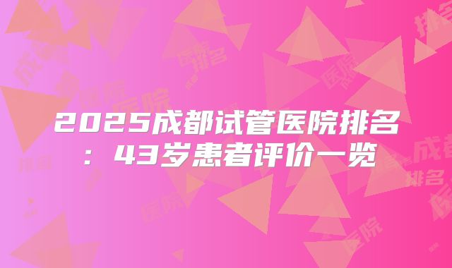2025成都试管医院排名：43岁患者评价一览
