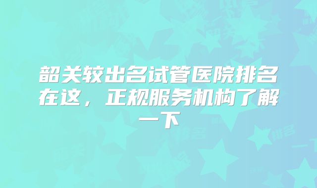 韶关较出名试管医院排名在这,正规服务机构了解一下