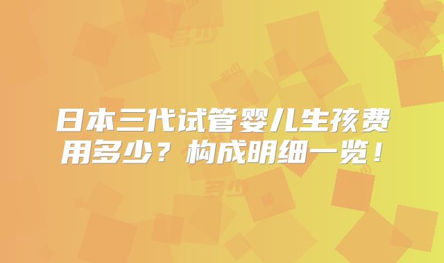 日本三代试管婴儿生孩费用多少？构成明细一览！