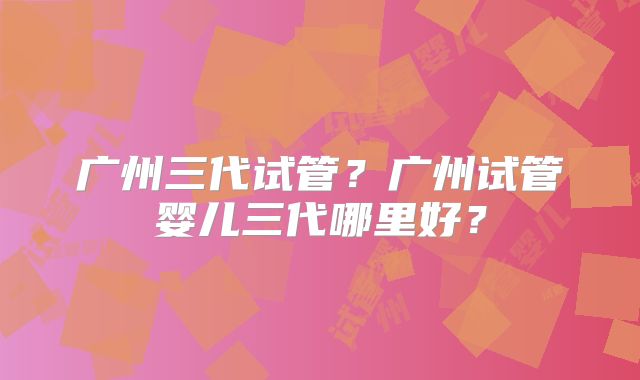 广州三代试管？广州试管婴儿三代哪里好？