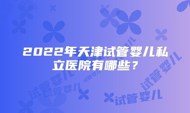 2022年天津试管婴儿私立医院有哪些？