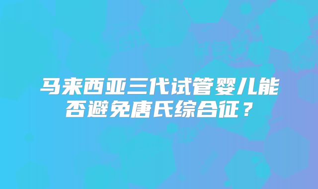 马来西亚三代试管婴儿能否避免唐氏综合征？