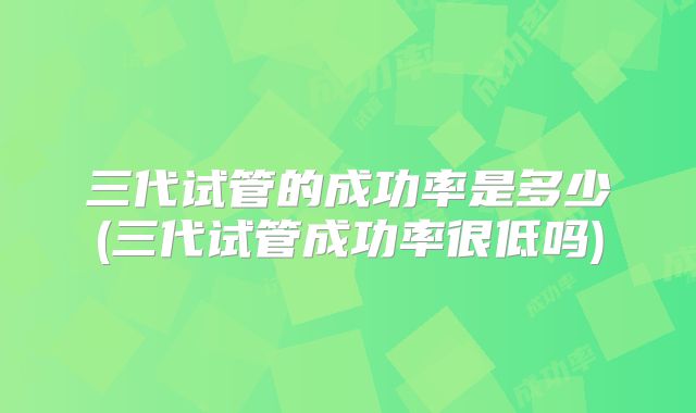 三代试管的成功率是多少(三代试管成功率很低吗)