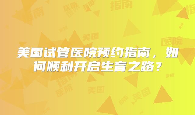 美国试管医院预约指南，如何顺利开启生育之路？
