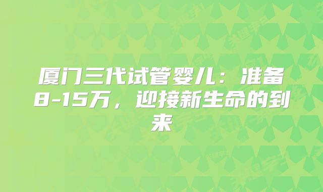 厦门三代试管婴儿：准备8-15万，迎接新生命的到来