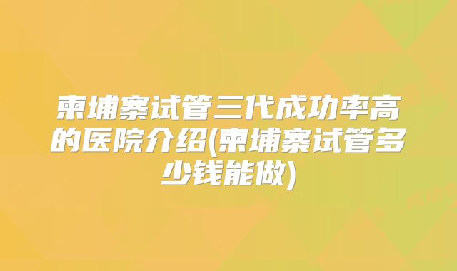 柬埔寨试管三代成功率高的医院介绍(柬埔寨试管多少钱能做)