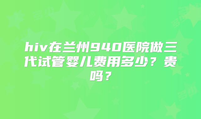 hiv在兰州940医院做三代试管婴儿费用多少?贵吗?