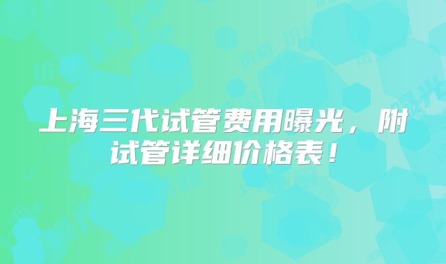 上海三代试管费用曝光,附试管详细价格表!