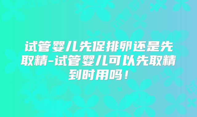 试管婴儿先促排卵还是先取精-试管婴儿可以先取精到时用吗！